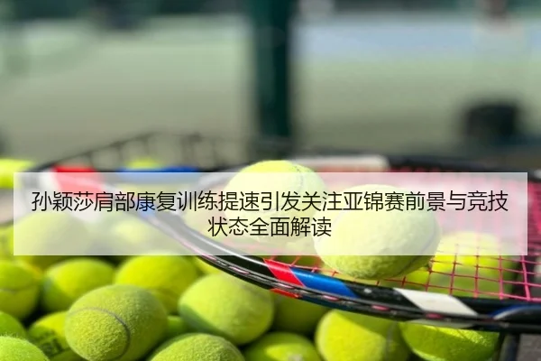 孙颖莎肩部康复训练提速引发关注亚锦赛前景与竞技状态全面解读