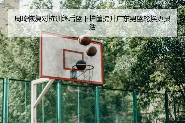周琦恢复对抗训练后篮下护筐提升广东男篮轮换更灵活