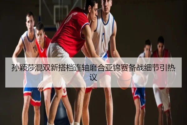 孙颖莎混双新搭档连轴磨合亚锦赛备战细节引热议