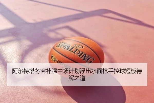阿尔特塔冬窗补强中场计划浮出水面枪手控球短板待解之道