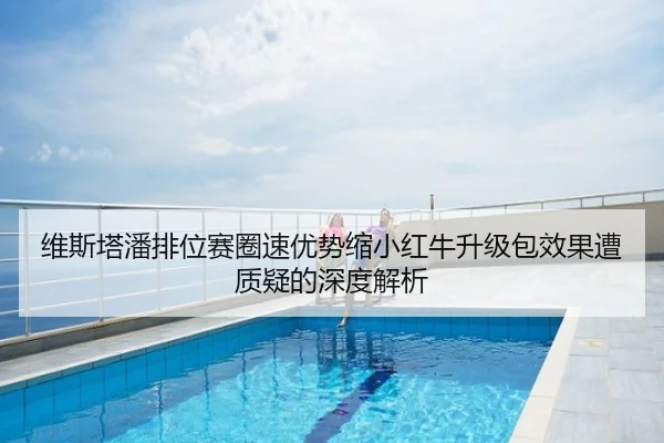 维斯塔潘排位赛圈速优势缩小红牛升级包效果遭质疑的深度解析